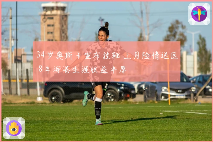 34岁奥斯卡宣布挂靴 上月险情送医 8年海港生涯收益丰厚