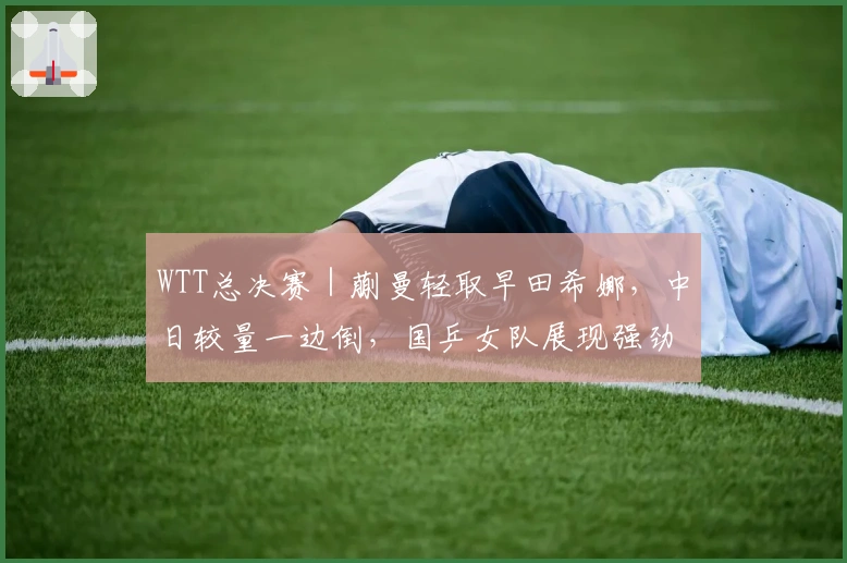 WTT总决赛｜蒯曼轻取早田希娜，中日较量一边倒，国乒女队展现强劲实力