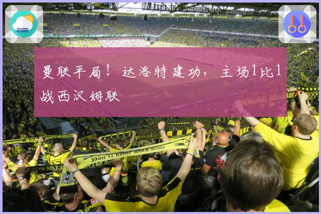 曼联平局！达洛特建功，主场1比1战西汉姆联