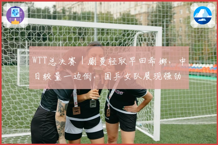 WTT总决赛|蒯曼轻取早田希娜,中日较量一边倒,国乒女队展现强劲实力