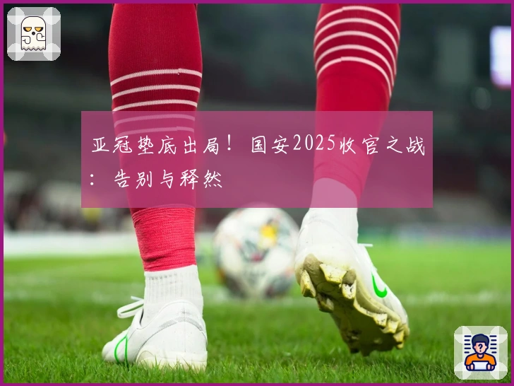 亚冠垫底出局!国安2025收官之战:告别与释然