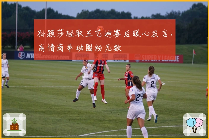 孙颖莎轻取王艺迪赛后暖心发言，高情商举动圈粉无数