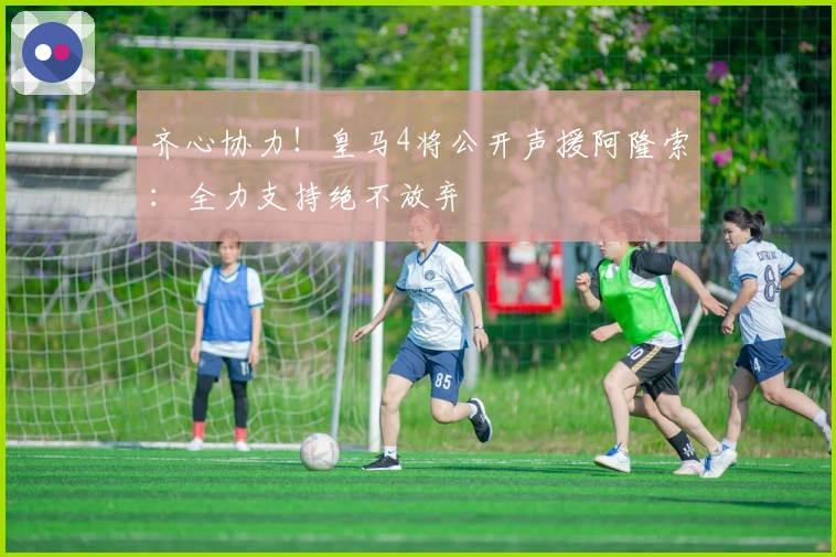 齐心协力！皇马4将公开声援阿隆索：全力支持绝不放弃