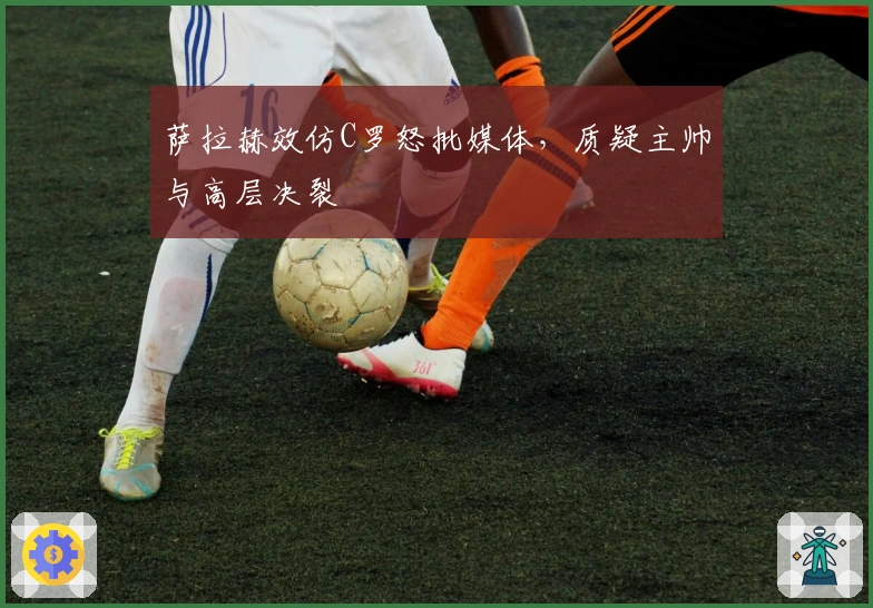 萨拉赫效仿C罗怒批媒体，质疑主帅与高层决裂