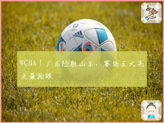 WCBA|广东险胜山东,赛场五大亮点最抢眼