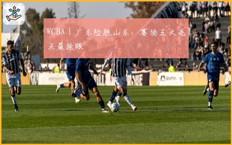 WCBA｜广东险胜山东，赛场五大亮点最抢眼