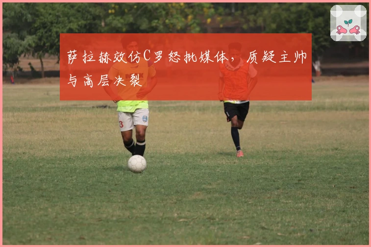 萨拉赫效仿C罗怒批媒体，质疑主帅与高层决裂