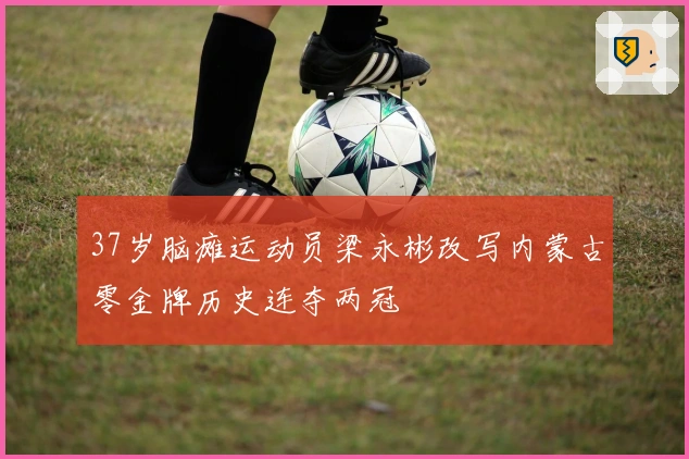 37岁脑瘫运动员梁永彬改写内蒙古零金牌历史连夺两冠