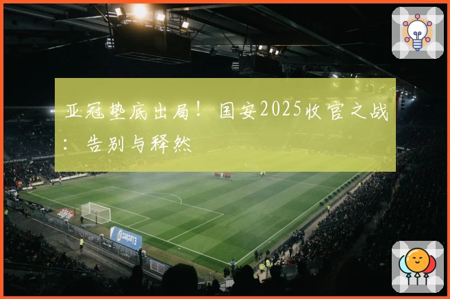亚冠垫底出局！国安2025收官之战：告别与释然